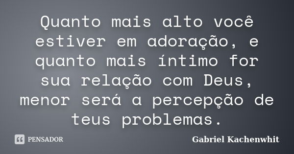 Quanto mais alto você estiver em adoração, e quanto mais íntimo for sua relação com Deus, menor será a percepção de teus problemas.... Frase de Gabriel Kachenwhit.