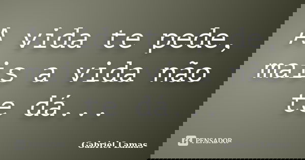 A vida te pede, mais a vida não te dá...... Frase de Gabriel Lamas.