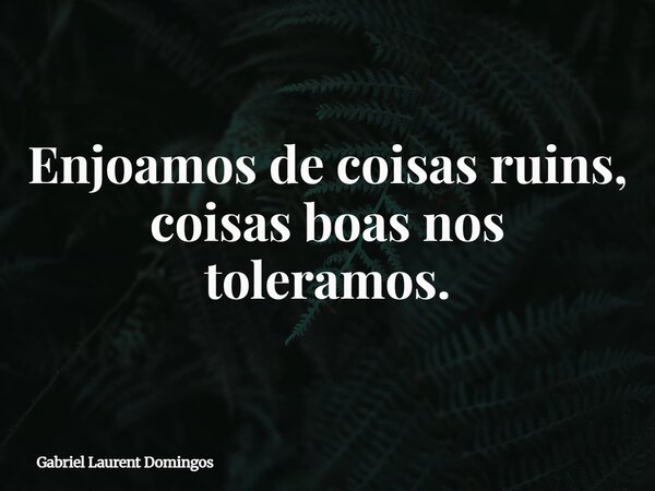 Enjoamos de coisas ruins, coisas boas nos toleramos.... Frase de Gabriel Laurent Domingos.