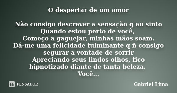 O despertar de um amor Não consigo descrever a sensação q eu sinto Quando estou perto de você, Começo a gaguejar, minhas mãos soam. Dá-me uma felicidade fulmina... Frase de Gabriel Lima.