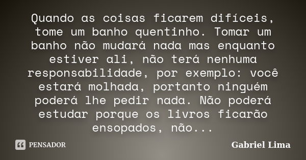 Quando as coisas ficarem difíceis, tome um banho quentinho. Tomar um banho não mudará nada mas enquanto estiver ali, não terá nenhuma responsabilidade, por exem... Frase de Gabriel Lima.