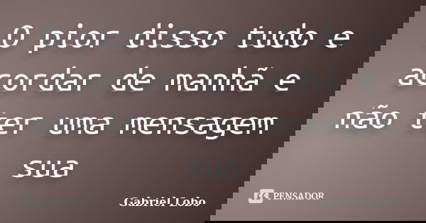 O pior disso tudo e acordar de manhã e não ter uma mensagem sua... Frase de Gabriel Lobo.