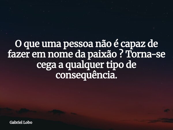 O que uma pessoa não é capaz de fazer em nome da paixão ? Torna-se cega a qualquer tipo de consequência.... Frase de Gabriel Lobo.