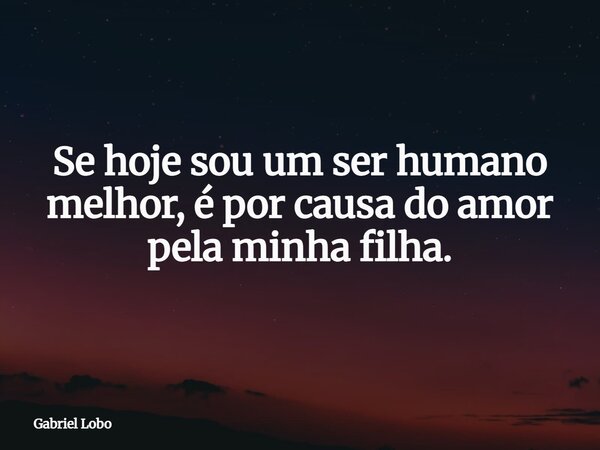 Se hoje sou um ser humano melhor, é por causa do amor pela minha filha.... Frase de Gabriel Lobo.