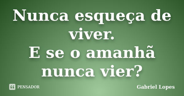 Nunca esqueça de viver. E se o amanhã nunca vier?... Frase de Gabriel Lopes.