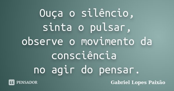 Ouça o silêncio, sinta o pulsar, observe o movimento da consciência no agir do pensar.... Frase de Gabriel Lopes Paixão.