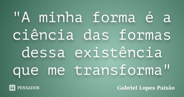 "A minha forma é a ciência das formas dessa existência que me transforma"... Frase de Gabriel Lopes Paixão.