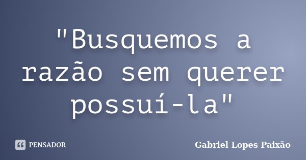 "Busquemos a razão sem querer possuí-la"... Frase de Gabriel Lopes Paixão.