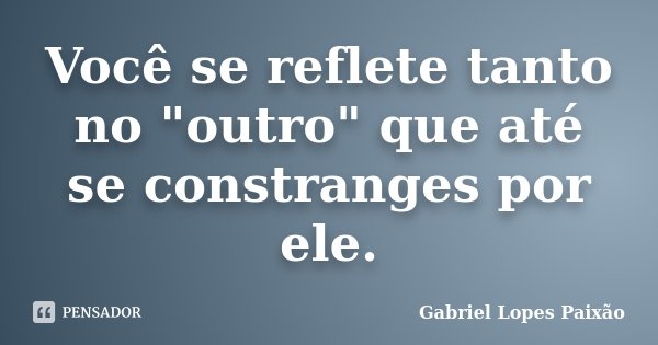 Você se reflete tanto no "outro" que até se constranges por ele.... Frase de Gabriel Lopes Paixão.