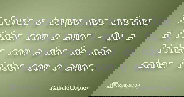 Talvez o tempo nos ensine a lidar com o amor - Ou a lidar com a dor de não saber lidar com o amor.... Frase de Gabriel Lopez.