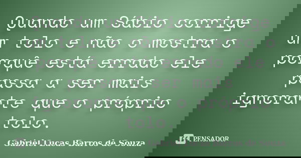 Quando um Sábio corrige um tolo e não o mostra o porquê está errado ele passa a ser mais ignorante que o próprio tolo.... Frase de Gabriel Lucas Barros de Souza.