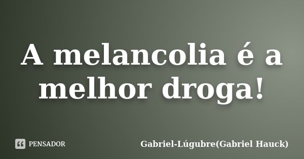 A melancolia é a melhor droga!... Frase de Gabriel-Lúgubre(Gabriel Hauck).