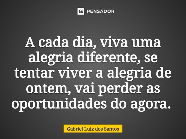 A cada dia, viva uma alegria diferente, se tentar viver a alegria de ontem, vai perder as oportunidades do agora. ⁠... Frase de Gabriel Luiz dos Santos.