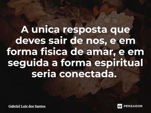 A única resposta que deves sair de nos, e em forma física de amar, e em seguida a forma espiritual seria conectada. ⁠... Frase de Gabriel Luiz dos Santos.