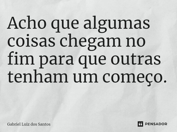 Acho que algumas coisas chegam no fim para que outras tenham um começo. ⁠... Frase de Gabriel Luiz dos Santos.