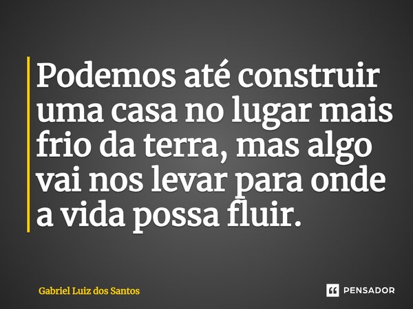 Podemos até construir uma casa no lugar mais frio da terra, mas algo vai nos levar para onde a vida possa fluir. ⁠... Frase de Gabriel Luiz dos Santos.
