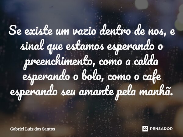 ⁠Se existe um vazio dentro de nos, e sinal que estamos esperando o preenchimento, como a calda esperando o bolo, como o café esperando seu amante pela manhã.... Frase de Gabriel Luiz dos Santos.