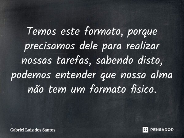 ⁠Temos este formato, porque precisamos dele para realizar nossas tarefas, sabendo disto, podemos entender que nossa alma não tem um formato físico.... Frase de Gabriel Luiz dos Santos.