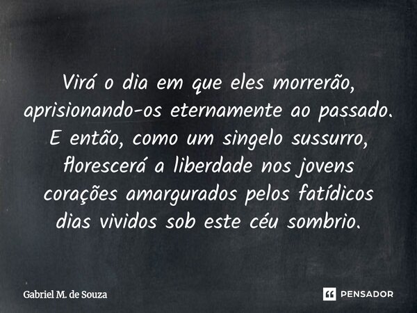 Virá o dia em que eles morrerão, aprisionando-os eternamente ao passado. E então, como um singelo sussurro, florescerá a liberdade nos jovens corações amargura... Frase de Gabriel M. de Souza.
