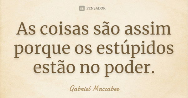 As coisas são assim porque os estúpidos estão no poder.... Frase de Gabriel Maccabee.