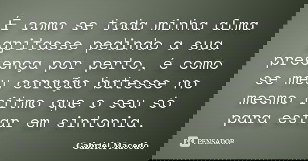 É como se toda minha alma gritasse pedindo a sua presença por perto, é como se meu coração batesse no mesmo ritmo que o seu só para estar em sintonia.... Frase de Gabriel Macedo.