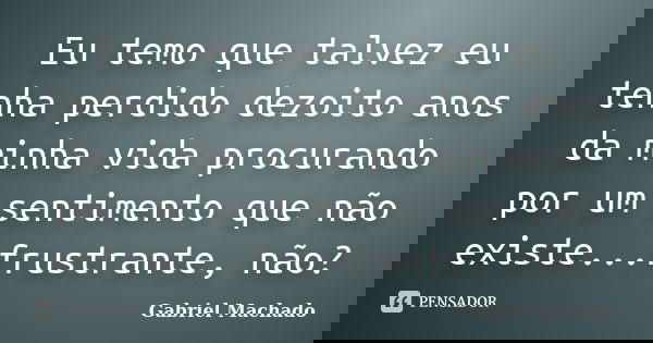 Eu temo que talvez eu tenha perdido dezoito anos da minha vida procurando por um sentimento que não existe...frustrante, não?... Frase de Gabriel Machado.