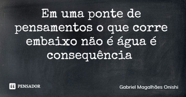 Em uma ponte de pensamentos o que corre embaixo não é água é consequência... Frase de Gabriel Magalhães Onishi.