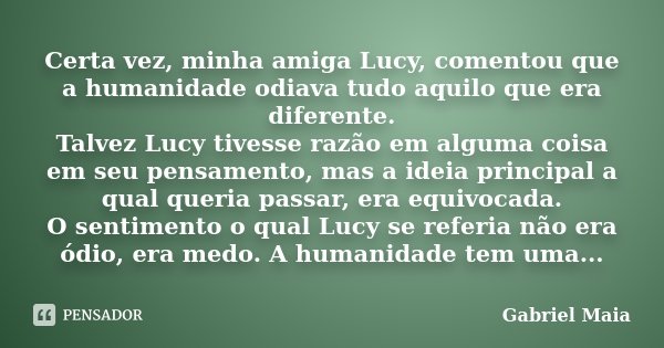 Certa vez, minha amiga Lucy, comentou que a humanidade odiava tudo aquilo que era diferente. Talvez Lucy tivesse razão em alguma coisa em seu pensamento, mas a ... Frase de Gabriel Maia.