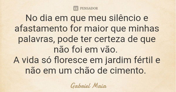 No dia em que meu silêncio e afastamento for maior que minhas palavras, pode ter certeza de que não foi em vão. A vida só floresce em jardim fértil e não em um ... Frase de Gabriel Maia.
