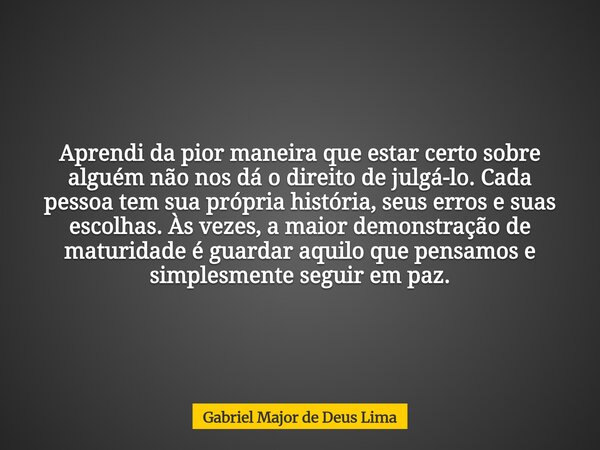 Aprendi da pior maneira que estar certo sobre alguém não nos dá o direito de julgá-lo. Cada pessoa tem sua própria história, seus erros e suas escolhas. Às veze... Frase de Gabriel Major de Deus Lima.