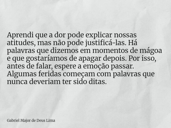 Aprendi que a dor pode explicar nossas atitudes, mas não pode justificá-las. Há palavras que dizemos em momentos de mágoa e que gostaríamos de apagar depois. Po... Frase de Gabriel Major de Deus Lima.