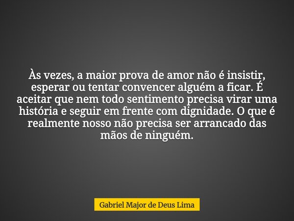 Às vezes, a maior prova de amor não é insistir, esperar ou tentar convencer alguém a ficar. É aceitar que nem todo sentimento precisa virar uma história e segui... Frase de Gabriel Major de Deus Lima.