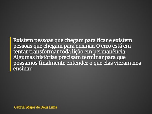 Existem pessoas que chegam para ficar e existem pessoas que chegam para ensinar. O erro está em tentar transformar toda lição em permanência. Algumas histórias ... Frase de Gabriel Major de Deus Lima.