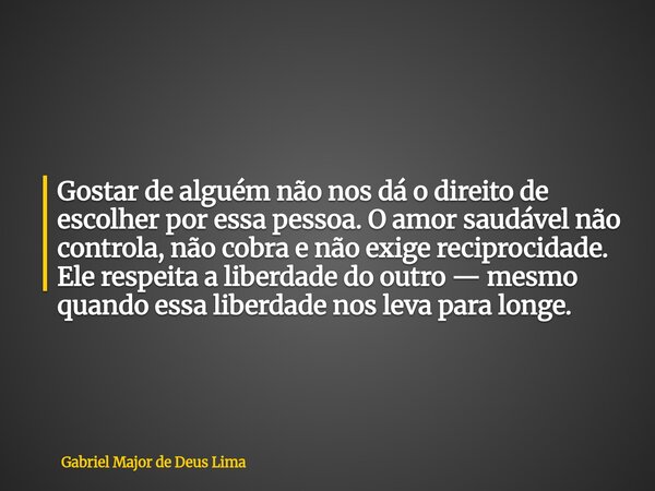 Gostar de alguém não nos dá o direito de escolher por essa pessoa. O amor saudável não controla, não cobra e não exige reciprocidade. Ele respeita a liberdade d... Frase de Gabriel Major de Deus Lima.