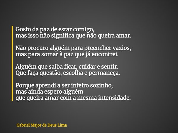 Gosto da paz de estar comigo, mas isso não significa que não queira amar. Não procuro alguém para preencher vazios, mas para somar à paz que já encontrei. Algué... Frase de Gabriel Major de Deus Lima.