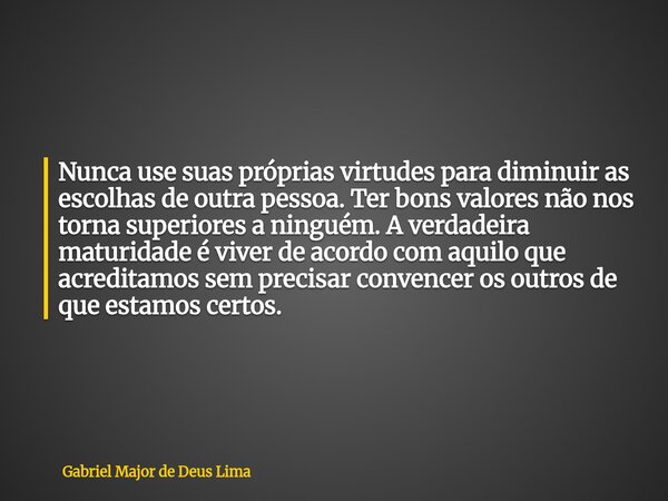 Nunca use suas próprias virtudes para diminuir as escolhas de outra pessoa. Ter bons valores não nos torna superiores a ninguém. A verdadeira maturidade é viver... Frase de Gabriel Major de Deus Lima.