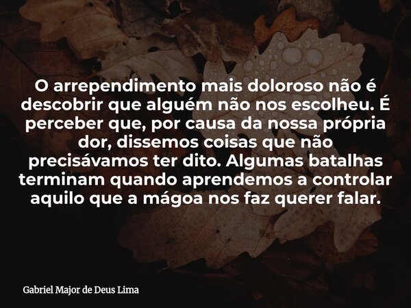 O arrependimento mais doloroso não é descobrir que alguém não nos escolheu. É perceber que, por causa da nossa própria dor, dissemos coisas que não precisávamos... Frase de Gabriel Major de Deus Lima.