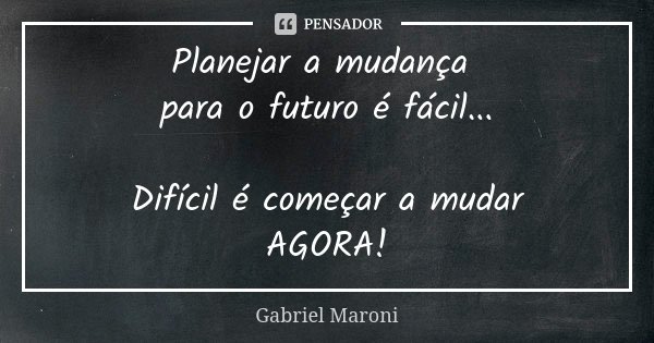 Planejar a mudança para o futuro é fácil... Difícil é começar a mudar AGORA!... Frase de Gabriel Maroni.