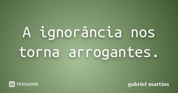 A ignorância nos torna arrogantes.... Frase de Gabriel Martins.