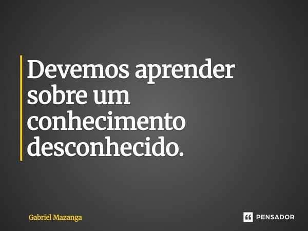 ⁠Devemos aprender sobre um conhecimento desconhecido.... Frase de Gabriel Mazanga.
