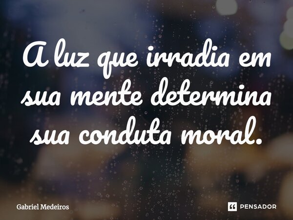 ⁠A luz que irradia em sua mente determina sua conduta moral.... Frase de Gabriel Medeiros.