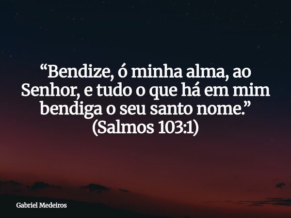 “Bendize, ó minha alma, ao Senhor, e tudo o que há em mim bendiga o seu santo nome.” (Salmos 103:1)... Frase de Gabriel Medeiros.