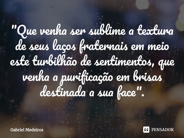 ⁠"Que venha ser sublime a textura de seus laços fraternais em meio este turbilhão de sentimentos, que venha a purificação em brisas destinada a sua face&qu... Frase de Gabriel Medeiros.