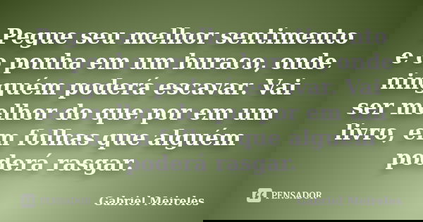 Pegue seu melhor sentimento e o ponha em um buraco, onde ninguém poderá escavar. Vai ser melhor do que por em um livro, em folhas que alguém poderá rasgar.... Frase de Gabriel Meireles.