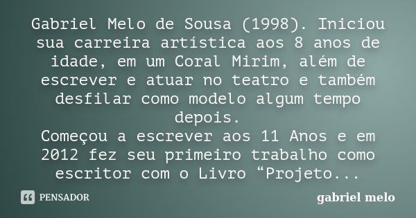Gabriel Melo de Sousa (1998). Iniciou sua carreira artística aos 8 anos de idade, em um Coral Mirim, além de escrever e atuar no teatro e também desfilar como m... Frase de Gabriel Melo.