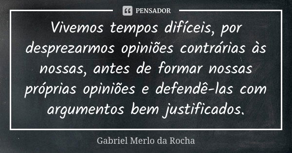 Vivemos tempos difíceis, por desprezarmos opiniões contrárias às nossas, antes de formar nossas próprias opiniões e defendê-las com argumentos bem justificados.... Frase de Gabriel Merlo da Rocha.