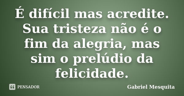 É difícil mas acredite. Sua tristeza não é o fim da alegria, mas sim o prelúdio da felicidade.... Frase de Gabriel Mesquita.