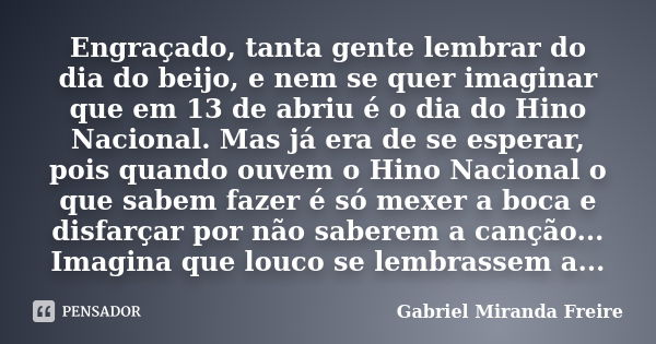 Engraçado, tanta gente lembrar do dia do beijo, e nem se quer imaginar que em 13 de abriu é o dia do Hino Nacional. Mas já era de se esperar, pois quando ouvem ... Frase de Gabriel Miranda Freire.