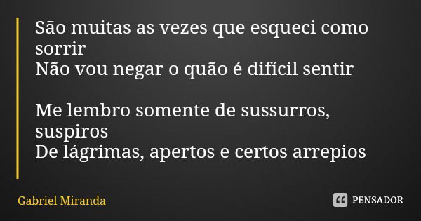 São muitas as vezes que esqueci como sorrir
Não vou negar o quão é difícil sentir Me lembro somente de sussurros, suspiros
De lágrimas, apertos e certos arrepio... Frase de Gabriel Miranda.