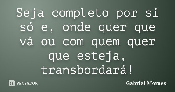 Seja completo por si só e, onde quer que vá ou com quem quer que esteja, transbordará!... Frase de Gabriel Moraes.
